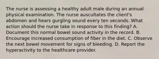 The nurse is assessing a healthy adult male during an annual physical examination. The nurse auscultates the client's abdomen and hears gurgling sound every ten seconds. What action should the nurse take in response to this finding? A. Document this normal bowel sound activity in the record. B. Encourage increased consumption of fiber in the diet. C. Observe the next bowel movement for signs of bleeding. D. Report the hyperactivity to the healthcare provider.