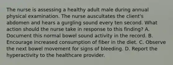 The nurse is assessing a healthy adult male during annual physical examination. The nurse auscultates the client's abdomen and hears a gurgling sound every ten second. What action should the nurse take in response to this finding? A. Document this normal bowel sound activity in the record. B. Encourage increased consumption of fiber in the diet. C. Observe the next bowel movement for signs of bleeding. D. Report the hyperactivity to the healthcare provider.