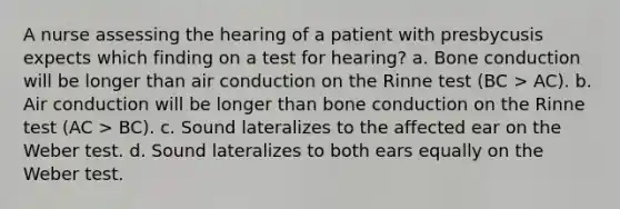 A nurse assessing the hearing of a patient with presbycusis expects which finding on a test for hearing? a. Bone conduction will be longer than air conduction on the Rinne test (BC > AC). b. Air conduction will be longer than bone conduction on the Rinne test (AC > BC). c. Sound lateralizes to the affected ear on the Weber test. d. Sound lateralizes to both ears equally on the Weber test.