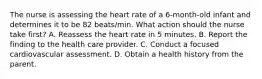 The nurse is assessing the heart rate of a 6-month-old infant and determines it to be 82 beats/min. What action should the nurse take first? A. Reassess the heart rate in 5 minutes. B. Report the finding to the health care provider. C. Conduct a focused cardiovascular assessment. D. Obtain a health history from the parent.