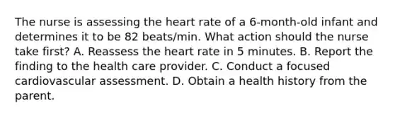 The nurse is assessing the heart rate of a 6-month-old infant and determines it to be 82 beats/min. What action should the nurse take first? A. Reassess the heart rate in 5 minutes. B. Report the finding to the health care provider. C. Conduct a focused cardiovascular assessment. D. Obtain a health history from the parent.