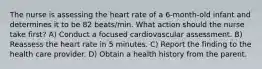 The nurse is assessing the heart rate of a 6-month-old infant and determines it to be 82 beats/min. What action should the nurse take first? A) Conduct a focused cardiovascular assessment. B) Reassess the heart rate in 5 minutes. C) Report the finding to the health care provider. D) Obtain a health history from the parent.