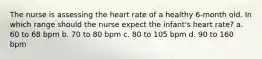 The nurse is assessing the heart rate of a healthy 6-month old. In which range should the nurse expect the infant's heart rate? a. 60 to 68 bpm b. 70 to 80 bpm c. 80 to 105 bpm d. 90 to 160 bpm