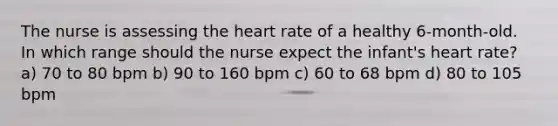 The nurse is assessing the heart rate of a healthy 6-month-old. In which range should the nurse expect the infant's heart rate? a) 70 to 80 bpm b) 90 to 160 bpm c) 60 to 68 bpm d) 80 to 105 bpm