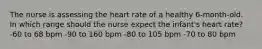 The nurse is assessing the heart rate of a healthy 6-month-old. In which range should the nurse expect the infant's heart rate? -60 to 68 bpm -90 to 160 bpm -80 to 105 bpm -70 to 80 bpm