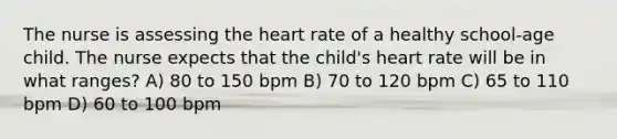 The nurse is assessing the heart rate of a healthy school-age child. The nurse expects that the child's heart rate will be in what ranges? A) 80 to 150 bpm B) 70 to 120 bpm C) 65 to 110 bpm D) 60 to 100 bpm