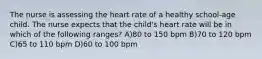 The nurse is assessing the heart rate of a healthy school-age child. The nurse expects that the child's heart rate will be in which of the following ranges? A)80 to 150 bpm B)70 to 120 bpm C)65 to 110 bpm D)60 to 100 bpm