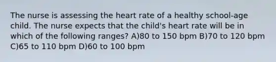 The nurse is assessing the heart rate of a healthy school-age child. The nurse expects that the child's heart rate will be in which of the following ranges? A)80 to 150 bpm B)70 to 120 bpm C)65 to 110 bpm D)60 to 100 bpm