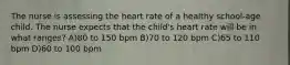 The nurse is assessing the heart rate of a healthy school-age child. The nurse expects that the child's heart rate will be in what ranges? A)80 to 150 bpm B)70 to 120 bpm C)65 to 110 bpm D)60 to 100 bpm