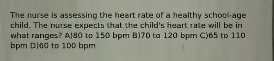 The nurse is assessing the heart rate of a healthy school-age child. The nurse expects that the child's heart rate will be in what ranges? A)80 to 150 bpm B)70 to 120 bpm C)65 to 110 bpm D)60 to 100 bpm