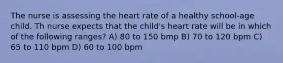 The nurse is assessing the heart rate of a healthy school-age child. Th nurse expects that the child's heart rate will be in which of the following ranges? A) 80 to 150 bmp B) 70 to 120 bpm C) 65 to 110 bpm D) 60 to 100 bpm