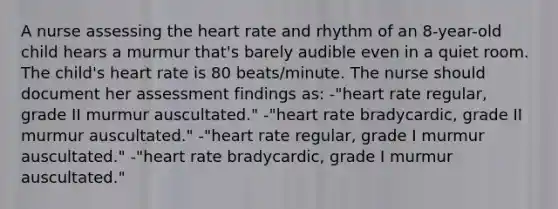 A nurse assessing the heart rate and rhythm of an 8-year-old child hears a murmur that's barely audible even in a quiet room. The child's heart rate is 80 beats/minute. The nurse should document her assessment findings as: -"heart rate regular, grade II murmur auscultated." -"heart rate bradycardic, grade II murmur auscultated." -"heart rate regular, grade I murmur auscultated." -"heart rate bradycardic, grade I murmur auscultated."