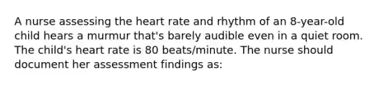 A nurse assessing the heart rate and rhythm of an 8-year-old child hears a murmur that's barely audible even in a quiet room. The child's heart rate is 80 beats/minute. The nurse should document her assessment findings as: