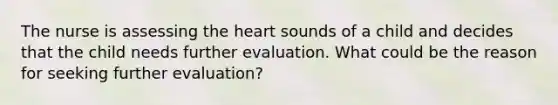 The nurse is assessing the heart sounds of a child and decides that the child needs further evaluation. What could be the reason for seeking further evaluation?