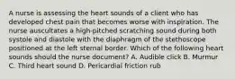 A nurse is assessing the heart sounds of a client who has developed chest pain that becomes worse with inspiration. The nurse auscultates a high-pitched scratching sound during both systole and diastole with the diaphragm of the stethoscope positioned at the left sternal border. Which of the following heart sounds should the nurse document? A. Audible click B. Murmur C. Third heart sound D. Pericardial friction rub