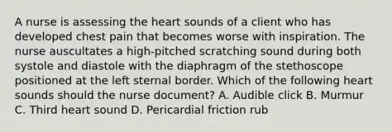 A nurse is assessing the heart sounds of a client who has developed chest pain that becomes worse with inspiration. The nurse auscultates a high-pitched scratching sound during both systole and diastole with the diaphragm of the stethoscope positioned at the left sternal border. Which of the following heart sounds should the nurse document? A. Audible click B. Murmur C. Third heart sound D. Pericardial friction rub