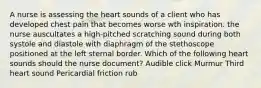 A nurse is assessing the heart sounds of a client who has developed chest pain that becomes worse wth inspiration. the nurse auscultates a high-pitched scratching sound during both systole and diastole with diaphragm of the stethoscope positioned at the left sternal border. Which of the following heart sounds should the nurse document? Audible click Murmur Third heart sound Pericardial friction rub