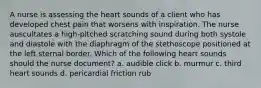 A nurse is assessing the heart sounds of a client who has developed chest pain that worsens with inspiration. The nurse auscultates a high-pitched scratching sound during both systole and diastole with the diaphragm of the stethoscope positioned at the left sternal border. Which of the following heart sounds should the nurse document? a. audible click b. murmur c. third heart sounds d. pericardial friction rub