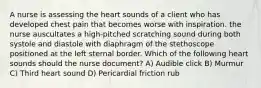 A nurse is assessing the heart sounds of a client who has developed chest pain that becomes worse with inspiration. the nurse auscultates a high-pitched scratching sound during both systole and diastole with diaphragm of the stethoscope positioned at the left sternal border. Which of the following heart sounds should the nurse document? A) Audible click B) Murmur C) Third heart sound D) Pericardial friction rub