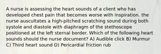 A nurse is assessing the heart sounds of a client who has developed chest pain that becomes worse with inspiration. the nurse auscultates a high-pitched scratching sound during both systole and diastole with diaphragm of the stethoscope positioned at the left sternal border. Which of the following heart sounds should the nurse document? A) Audible click B) Murmur C) Third heart sound D) Pericardial friction rub