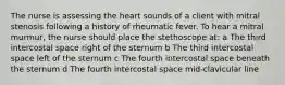 The nurse is assessing the heart sounds of a client with mitral stenosis following a history of rheumatic fever. To hear a mitral murmur, the nurse should place the stethoscope at: a The third intercostal space right of the sternum b The third intercostal space left of the sternum c The fourth intercostal space beneath the sternum d The fourth intercostal space mid-clavicular line