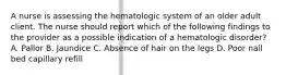 A nurse is assessing the hematologic system of an older adult client. The nurse should report which of the following findings to the provider as a possible indication of a hematologic disorder? A. Pallor B. Jaundice C. Absence of hair on the legs D. Poor nail bed capillary refill