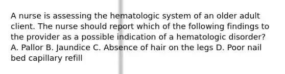 A nurse is assessing the hematologic system of an older adult client. The nurse should report which of the following findings to the provider as a possible indication of a hematologic disorder? A. Pallor B. Jaundice C. Absence of hair on the legs D. Poor nail bed capillary refill