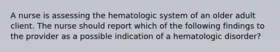 A nurse is assessing the hematologic system of an older adult client. The nurse should report which of the following findings to the provider as a possible indication of a hematologic disorder?