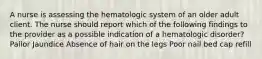 A nurse is assessing the hematologic system of an older adult client. The nurse should report which of the following findings to the provider as a possible indication of a hematologic disorder? Pallor Jaundice Absence of hair on the legs Poor nail bed cap refill