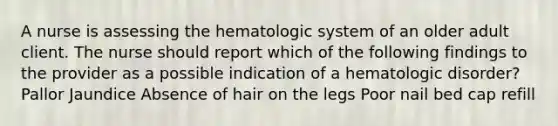 A nurse is assessing the hematologic system of an older adult client. The nurse should report which of the following findings to the provider as a possible indication of a hematologic disorder? Pallor Jaundice Absence of hair on the legs Poor nail bed cap refill