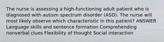 The nurse is assessing a high-functioning adult patient who is diagnosed with autism spectrum disorder (ASD). The nurse will most likely observe which characteristic in this patient? ANSWER Language skills and sentence formation Comprehending nonverbal clues Flexibility of thought Social interaction