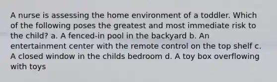 A nurse is assessing the home environment of a toddler. Which of the following poses the greatest and most immediate risk to the child? a. A fenced-in pool in the backyard b. An entertainment center with the remote control on the top shelf c. A closed window in the childs bedroom d. A toy box overflowing with toys