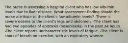 The nurse is assessing a hospital client who has low albumin levels due to liver disease. What assessment finding should the nurse attribute to the client's low albumin levels? -There is severe edema to the client's legs and abdomen. -The client has had two episodes of epistaxis (nosebleeds) in the past 24 hours. -The client reports uncharacteristic levels of fatigue. -The client is short of breath on exertion, with an expiratory wheeze.