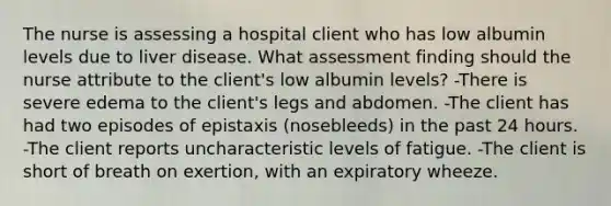 The nurse is assessing a hospital client who has low albumin levels due to liver disease. What assessment finding should the nurse attribute to the client's low albumin levels? -There is severe edema to the client's legs and abdomen. -The client has had two episodes of epistaxis (nosebleeds) in the past 24 hours. -The client reports uncharacteristic levels of fatigue. -The client is short of breath on exertion, with an expiratory wheeze.