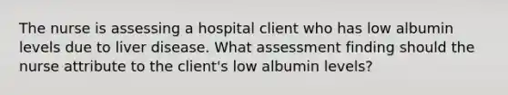 The nurse is assessing a hospital client who has low albumin levels due to liver disease. What assessment finding should the nurse attribute to the client's low albumin levels?