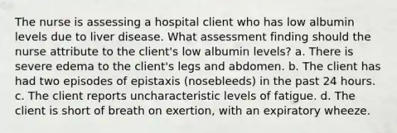 The nurse is assessing a hospital client who has low albumin levels due to liver disease. What assessment finding should the nurse attribute to the client's low albumin levels? a. There is severe edema to the client's legs and abdomen. b. The client has had two episodes of epistaxis (nosebleeds) in the past 24 hours. c. The client reports uncharacteristic levels of fatigue. d. The client is short of breath on exertion, with an expiratory wheeze.