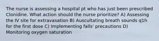 The nurse is assessing a hospital pt who has just been prescribed Clonidine. What action should the nurse prioritize? A) Assessing the IV site for extravasation B) Auscultating breath sounds q1h for the first dose C) Implementing falls' precautions D) Monitoring oxygen saturation