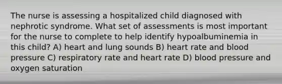 The nurse is assessing a hospitalized child diagnosed with nephrotic syndrome. What set of assessments is most important for the nurse to complete to help identify hypoalbuminemia in this child? A) heart and lung sounds B) heart rate and blood pressure C) respiratory rate and heart rate D) blood pressure and oxygen saturation