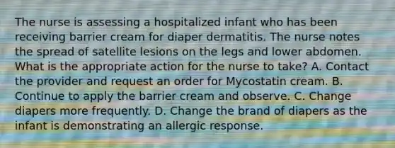 The nurse is assessing a hospitalized infant who has been receiving barrier cream for diaper dermatitis. The nurse notes the spread of satellite lesions on the legs and lower abdomen. What is the appropriate action for the nurse to take? A. Contact the provider and request an order for Mycostatin cream. B. Continue to apply the barrier cream and observe. C. Change diapers more frequently. D. Change the brand of diapers as the infant is demonstrating an allergic response.