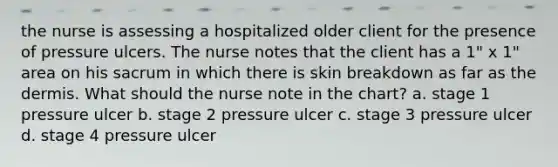 the nurse is assessing a hospitalized older client for the presence of pressure ulcers. The nurse notes that the client has a 1" x 1" area on his sacrum in which there is skin breakdown as far as the dermis. What should the nurse note in the chart? a. stage 1 pressure ulcer b. stage 2 pressure ulcer c. stage 3 pressure ulcer d. stage 4 pressure ulcer