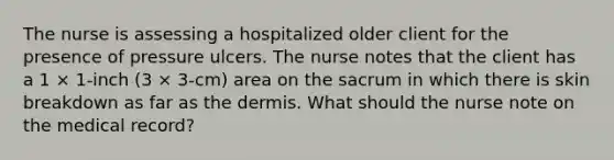 The nurse is assessing a hospitalized older client for the presence of pressure ulcers. The nurse notes that the client has a 1 × 1-inch (3 × 3-cm) area on the sacrum in which there is skin breakdown as far as the dermis. What should the nurse note on the medical record?