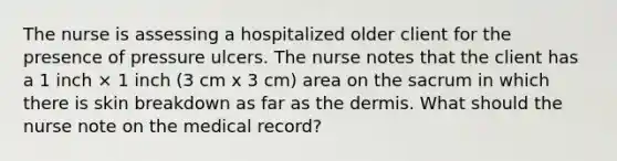 The nurse is assessing a hospitalized older client for the presence of pressure ulcers. The nurse notes that the client has a 1 inch × 1 inch (3 cm x 3 cm) area on the sacrum in which there is skin breakdown as far as the dermis. What should the nurse note on the medical record?