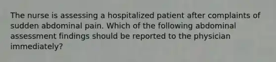 The nurse is assessing a hospitalized patient after complaints of sudden abdominal pain. Which of the following abdominal assessment findings should be reported to the physician immediately?