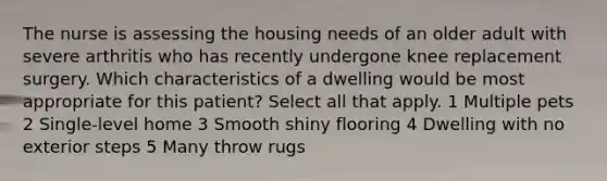 The nurse is assessing the housing needs of an older adult with severe arthritis who has recently undergone knee replacement surgery. Which characteristics of a dwelling would be most appropriate for this patient? Select all that apply. 1 Multiple pets 2 Single-level home 3 Smooth shiny flooring 4 Dwelling with no exterior steps 5 Many throw rugs