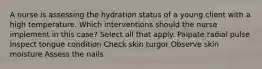 A nurse is assessing the hydration status of a young client with a high temperature. Which interventions should the nurse implement in this case? Select all that apply. Palpate radial pulse Inspect tongue condition Check skin turgor Observe skin moisture Assess the nails