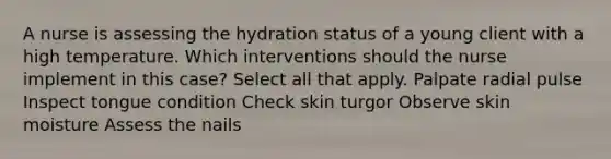 A nurse is assessing the hydration status of a young client with a high temperature. Which interventions should the nurse implement in this case? Select all that apply. Palpate radial pulse Inspect tongue condition Check skin turgor Observe skin moisture Assess the nails