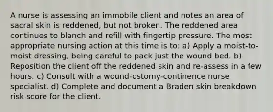 A nurse is assessing an immobile client and notes an area of sacral skin is reddened, but not broken. The reddened area continues to blanch and refill with fingertip pressure. The most appropriate nursing action at this time is to: a) Apply a moist-to-moist dressing, being careful to pack just the wound bed. b) Reposition the client off the reddened skin and re-assess in a few hours. c) Consult with a wound-ostomy-continence nurse specialist. d) Complete and document a Braden skin breakdown risk score for the client.