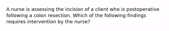 A nurse is assessing the incision of a client who is postoperative following a colon resection. Which of the following findings requires intervention by the nurse?