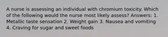 A nurse is assessing an individual with chromium toxicity. Which of the following would the nurse most likely assess? Answers: 1. Metallic taste sensation 2. Weight gain 3. Nausea and vomiting 4. Craving for sugar and sweet foods