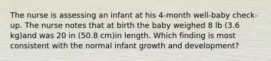 The nurse is assessing an infant at his 4-month well-baby check-up. The nurse notes that at birth the baby weighed 8 lb (3.6 kg)and was 20 in (50.8 cm)in length. Which finding is most consistent with the normal infant growth and development?